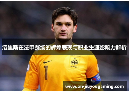 洛里斯在法甲赛场的辉煌表现与职业生涯影响力解析