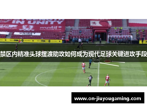 禁区内精准头球摆渡助攻如何成为现代足球关键进攻手段