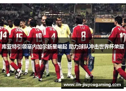 库亚特引领塞内加尔新星崛起 助力球队冲击世界杯荣耀