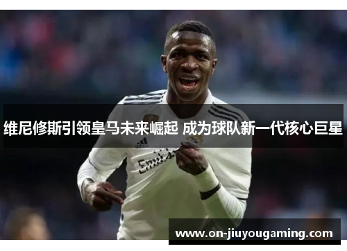 维尼修斯引领皇马未来崛起 成为球队新一代核心巨星