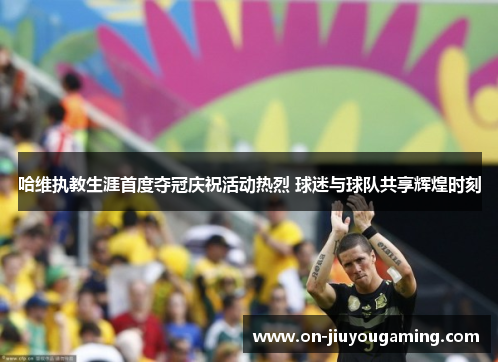 哈维执教生涯首度夺冠庆祝活动热烈 球迷与球队共享辉煌时刻