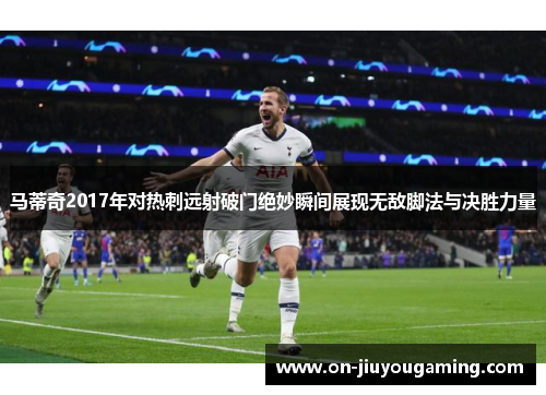 马蒂奇2017年对热刺远射破门绝妙瞬间展现无敌脚法与决胜力量