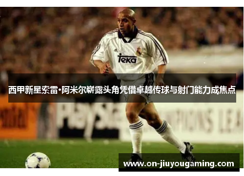 西甲新星索雷·阿米尔崭露头角凭借卓越传球与射门能力成焦点