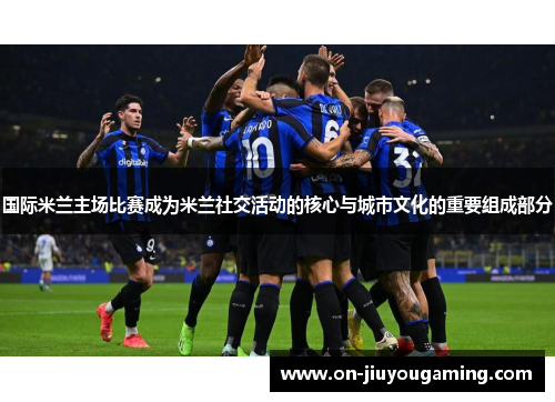国际米兰主场比赛成为米兰社交活动的核心与城市文化的重要组成部分