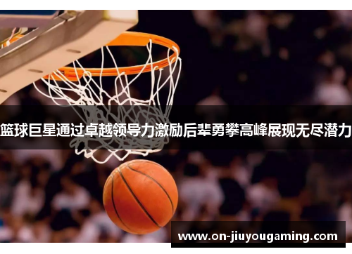 篮球巨星通过卓越领导力激励后辈勇攀高峰展现无尽潜力