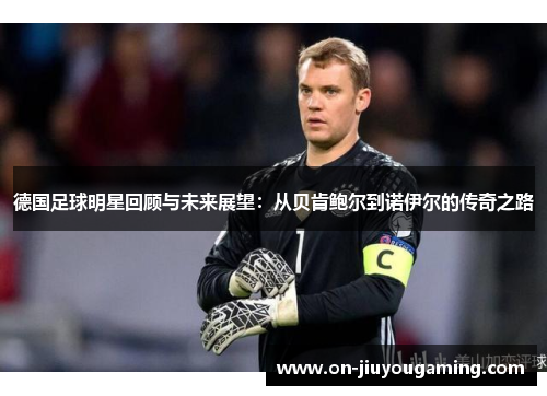 德国足球明星回顾与未来展望：从贝肯鲍尔到诺伊尔的传奇之路