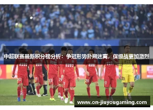 中超联赛最新积分榜分析：争冠形势扑朔迷离，保级战更加激烈