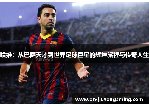 哈维：从巴萨天才到世界足球巨星的辉煌旅程与传奇人生
