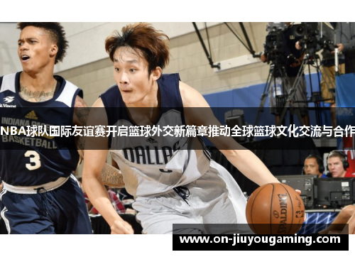 NBA球队国际友谊赛开启篮球外交新篇章推动全球篮球文化交流与合作