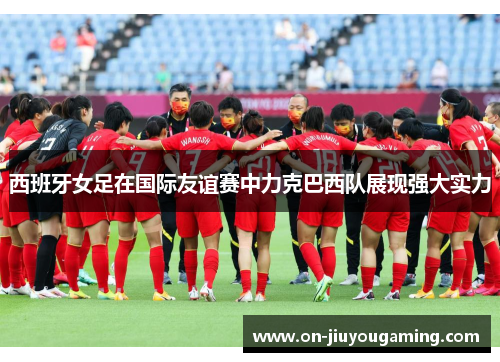 西班牙女足在国际友谊赛中力克巴西队展现强大实力