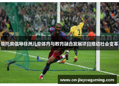 埃托奥倡导非洲儿童体育与教育融合发展项目推动社会变革