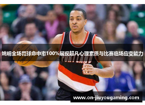 姚明全场罚球命中率100%展现超凡心理素质与比赛临场应变能力