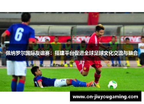 佩纳罗尔国际友谊赛：搭建平台促进全球足球文化交流与融合
