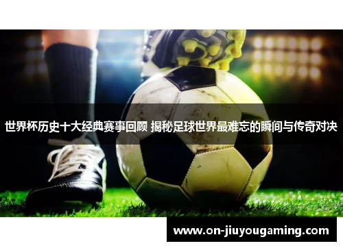 世界杯历史十大经典赛事回顾 揭秘足球世界最难忘的瞬间与传奇对决