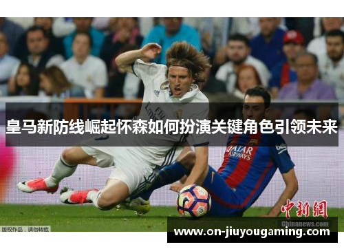 皇马新防线崛起怀森如何扮演关键角色引领未来
