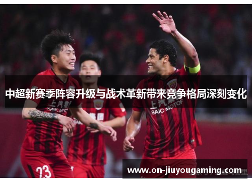 中超新赛季阵容升级与战术革新带来竞争格局深刻变化