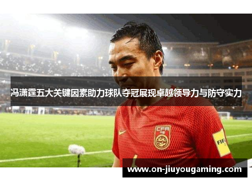 冯潇霆五大关键因素助力球队夺冠展现卓越领导力与防守实力