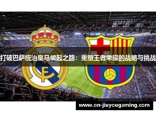 打破巴萨统治皇马崛起之路：重塑王者荣耀的战略与挑战