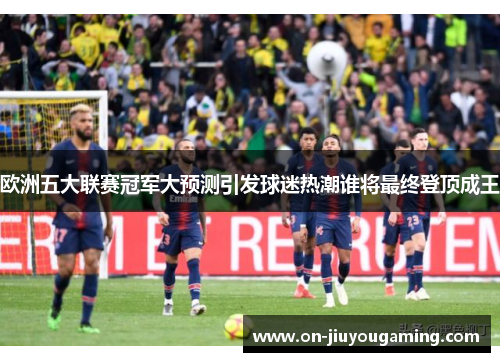 欧洲五大联赛冠军大预测引发球迷热潮谁将最终登顶成王
