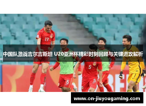 中国队激战吉尔吉斯坦 U20亚洲杯精彩时刻回顾与关键进攻解析