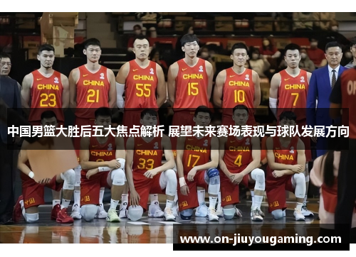 中国男篮大胜后五大焦点解析 展望未来赛场表现与球队发展方向
