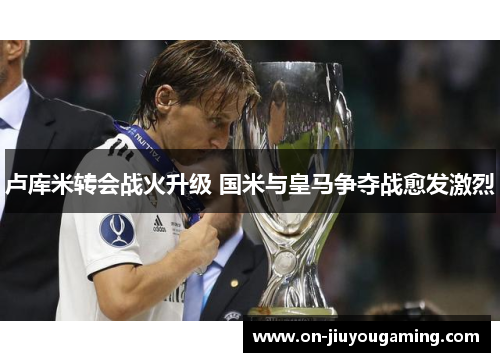 卢库米转会战火升级 国米与皇马争夺战愈发激烈