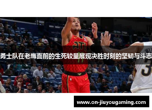 勇士队在老鹰面前的生死较量展现决胜时刻的坚韧与斗志