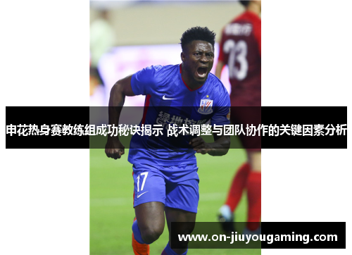 申花热身赛教练组成功秘诀揭示 战术调整与团队协作的关键因素分析