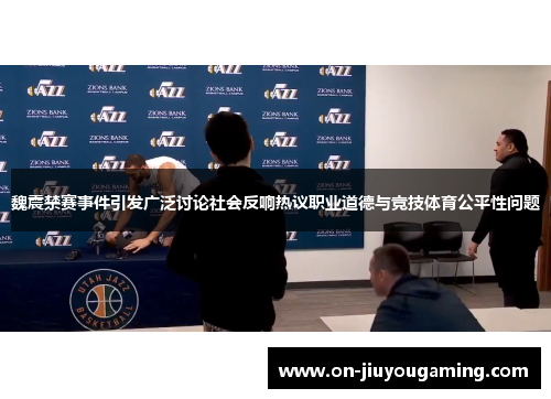 魏震禁赛事件引发广泛讨论社会反响热议职业道德与竞技体育公平性问题