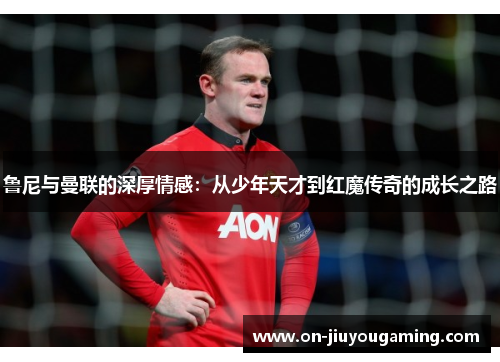 鲁尼与曼联的深厚情感：从少年天才到红魔传奇的成长之路