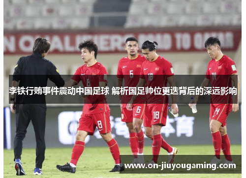 李铁行贿事件震动中国足球 解析国足帅位更迭背后的深远影响