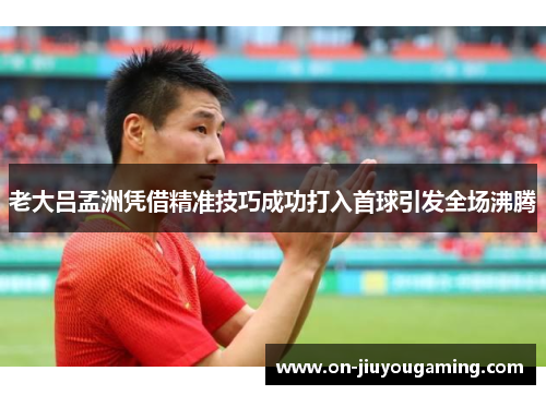老大吕孟洲凭借精准技巧成功打入首球引发全场沸腾