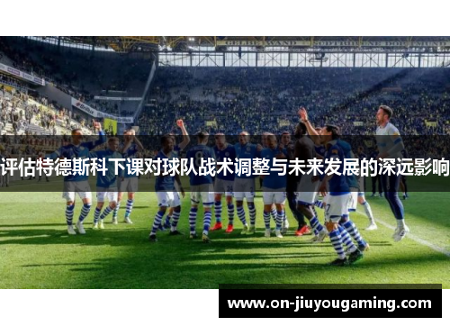 评估特德斯科下课对球队战术调整与未来发展的深远影响