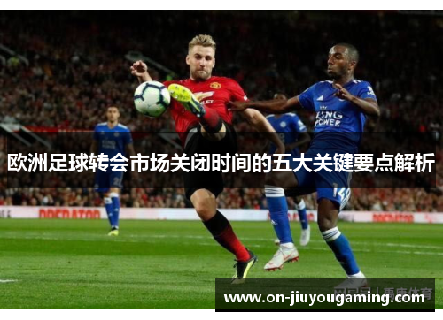 欧洲足球转会市场关闭时间的五大关键要点解析