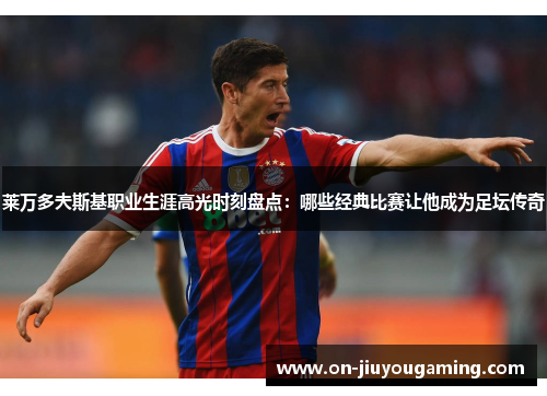 莱万多夫斯基职业生涯高光时刻盘点：哪些经典比赛让他成为足坛传奇